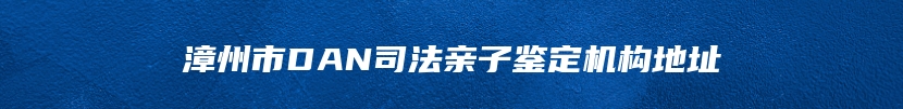 漳州市DAN司法亲子鉴定机构地址