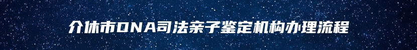 介休市DNA司法亲子鉴定机构办理流程