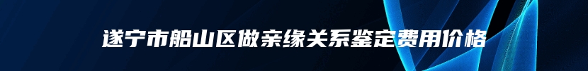 遂宁市船山区做亲缘关系鉴定费用价格