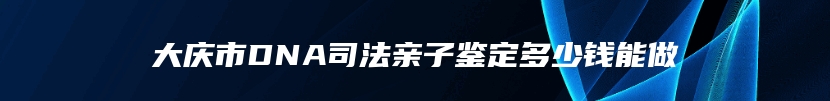 大庆市DNA司法亲子鉴定多少钱能做