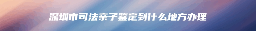 深圳市司法亲子鉴定到什么地方办理