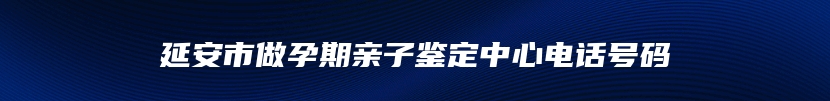 延安市做孕期亲子鉴定中心电话号码