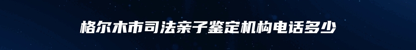 格尔木市司法亲子鉴定机构电话多少