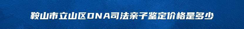 鞍山市立山区DNA司法亲子鉴定价格是多少