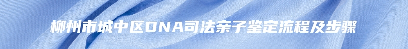 柳州市城中区DNA司法亲子鉴定流程及步骤