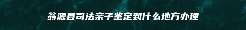 翁源县司法亲子鉴定到什么地方办理