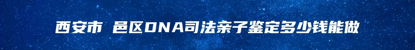 西安市鄠邑区DNA司法亲子鉴定多少钱能做