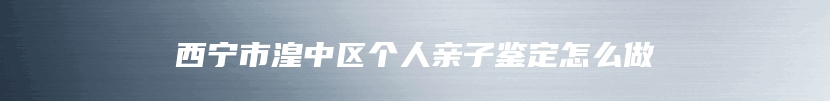 西宁市湟中区个人亲子鉴定怎么做