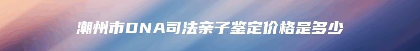 潮州市DNA司法亲子鉴定价格是多少