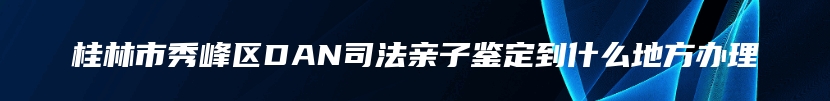桂林市秀峰区DAN司法亲子鉴定到什么地方办理