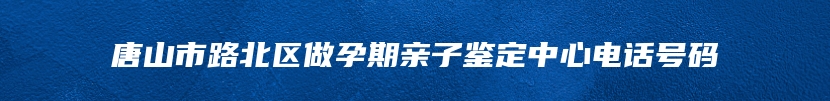 唐山市路北区做孕期亲子鉴定中心电话号码