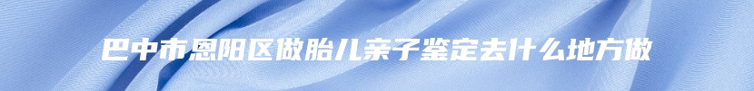 巴中市恩阳区做胎儿亲子鉴定去什么地方做