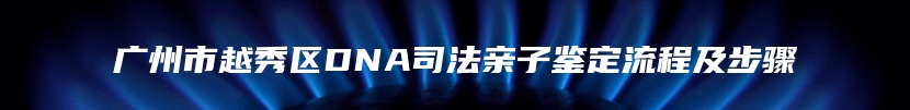 广州市越秀区DNA司法亲子鉴定流程及步骤