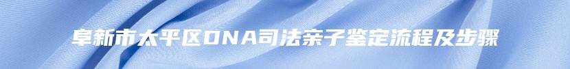 阜新市太平区DNA司法亲子鉴定流程及步骤