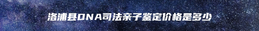 洛浦县DNA司法亲子鉴定价格是多少