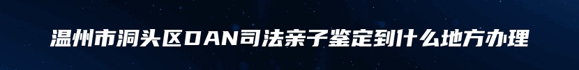 温州市洞头区DAN司法亲子鉴定到什么地方办理