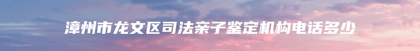 漳州市龙文区司法亲子鉴定机构电话多少