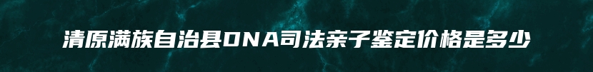 清原满族自治县DNA司法亲子鉴定价格是多少