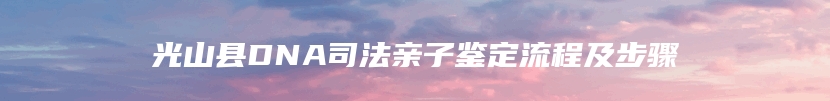 光山县DNA司法亲子鉴定流程及步骤