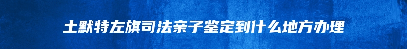 土默特左旗司法亲子鉴定到什么地方办理