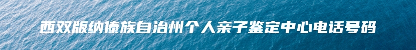 西双版纳傣族自治州个人亲子鉴定中心电话号码