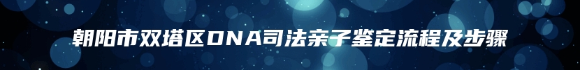 朝阳市双塔区DNA司法亲子鉴定流程及步骤