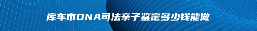 库车市DNA司法亲子鉴定多少钱能做