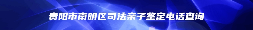 贵阳市南明区司法亲子鉴定电话查询