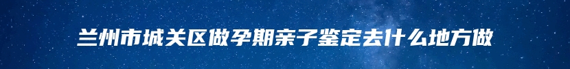 兰州市城关区做孕期亲子鉴定去什么地方做