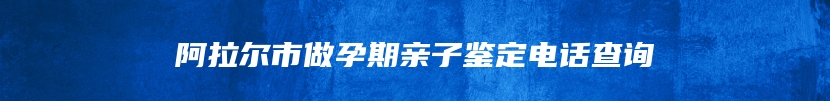 阿拉尔市做孕期亲子鉴定电话查询