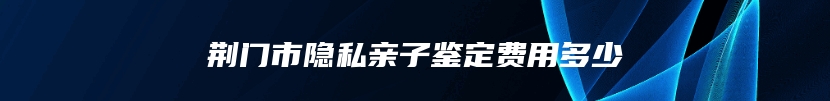 荆门市隐私亲子鉴定费用多少