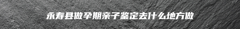 永寿县做孕期亲子鉴定去什么地方做