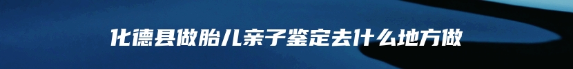 化德县做胎儿亲子鉴定去什么地方做