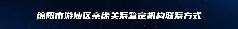 绵阳市游仙区亲缘关系鉴定机构联系方式