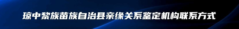 琼中黎族苗族自治县亲缘关系鉴定机构联系方式