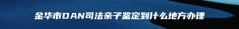 金华市DAN司法亲子鉴定到什么地方办理