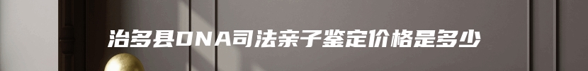 治多县DNA司法亲子鉴定价格是多少