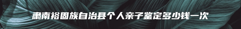 肃南裕固族自治县个人亲子鉴定多少钱一次