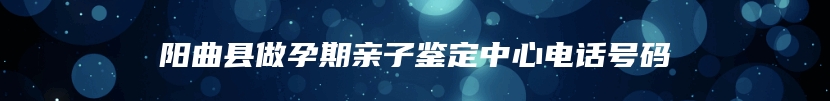 阳曲县做孕期亲子鉴定中心电话号码