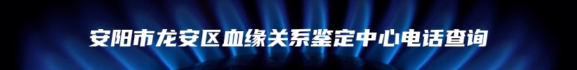 安阳市龙安区血缘关系鉴定中心电话查询