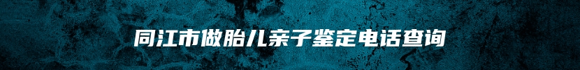 同江市做胎儿亲子鉴定电话查询