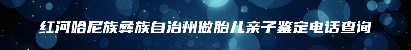 红河哈尼族彝族自治州做胎儿亲子鉴定电话查询