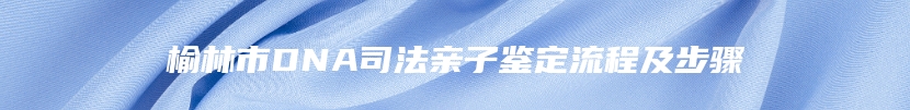 榆林市DNA司法亲子鉴定流程及步骤