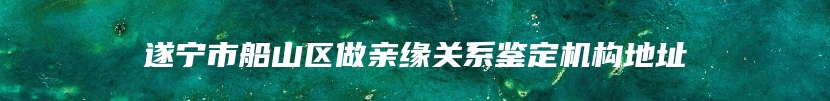 遂宁市船山区做亲缘关系鉴定机构地址