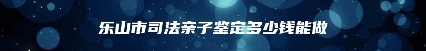 乐山市司法亲子鉴定多少钱能做