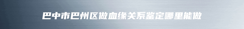 巴中市巴州区做血缘关系鉴定哪里能做