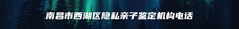 南昌市西湖区隐私亲子鉴定机构电话