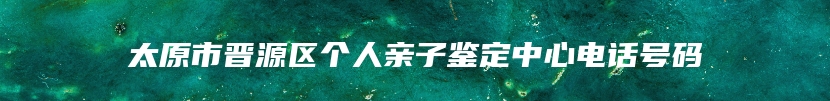 太原市晋源区个人亲子鉴定中心电话号码