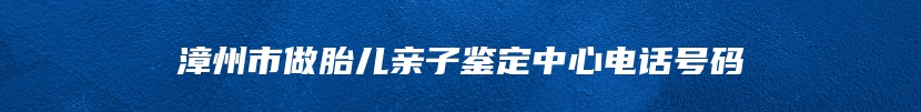 漳州市做胎儿亲子鉴定中心电话号码