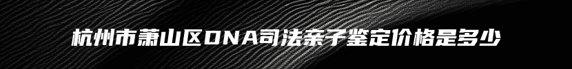 杭州市萧山区DNA司法亲子鉴定价格是多少